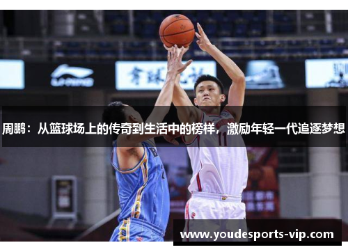 周鹏：从篮球场上的传奇到生活中的榜样，激励年轻一代追逐梦想
